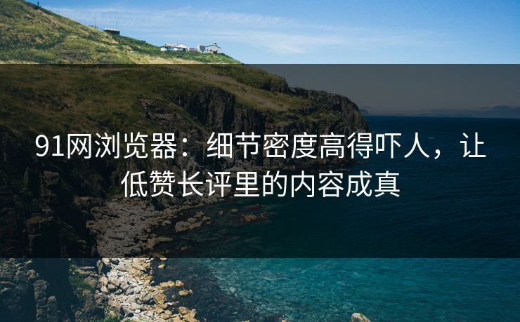91网浏览器:细节密度高得吓人,让低赞长评里的内容成真 91网浏览器:细节密度高得吓人,让低赞长评里的内容成真