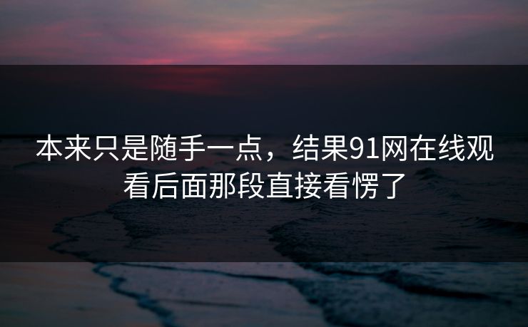 本来只是随手一点，结果91网在线观看后面那段直接看愣了