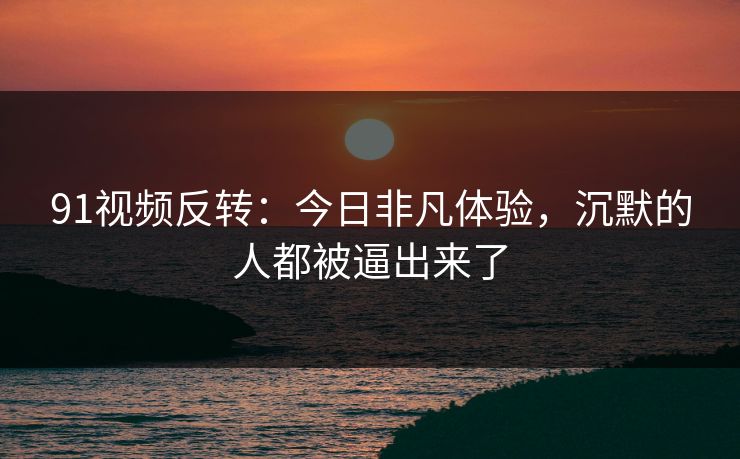 91视频反转：今日非凡体验，沉默的人都被逼出来了