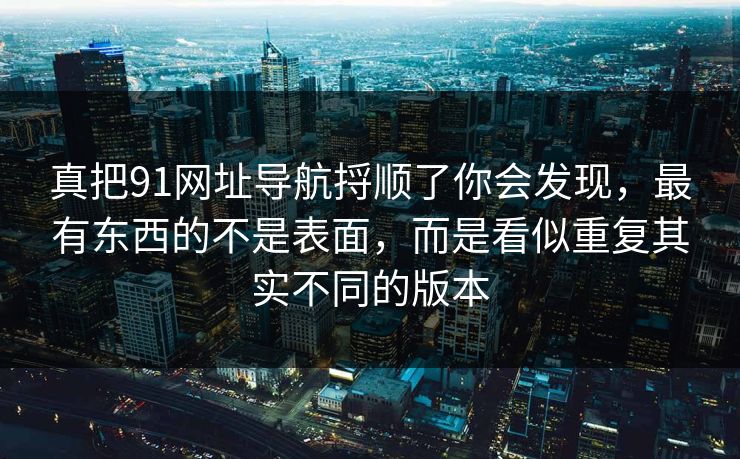 真把91网址导航捋顺了你会发现,最有东西的不是表面,而是看似重复其实不同的版本 真把91网址导航捋顺了你会发现,最有东西的不是表面,而是看似重复其实不同的版本