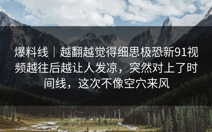 爆料线｜越翻越觉得细思极恐新91视频越往后越让人发凉，突然对上了时间线，这次不像空穴来风