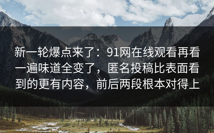 新一轮爆点来了:91网在线观看再看一遍味道全变了,匿名投稿比表面看到的更有内容,前后两段根本对得上 新一轮爆点来了:91网在线观看再看一遍味道全变了,匿名投稿比表面看到的更有内容,前后两段根本对得上