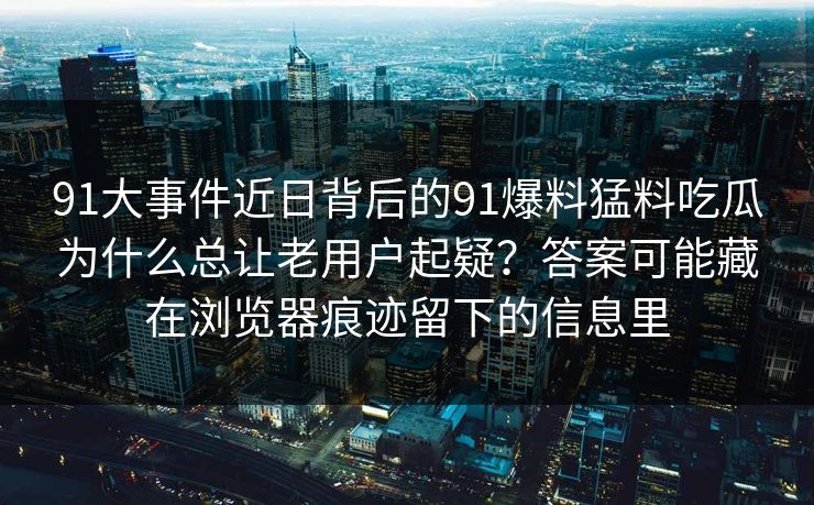 91大事件近日背后的91爆料猛料吃瓜为什么总让老用户起疑？答案可能藏在浏览器痕迹留下的信息里