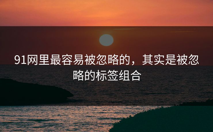 91网里最容易被忽略的,其实是被忽略的标签组合 91网里最容易被忽略的,其实是被忽略的标签组合