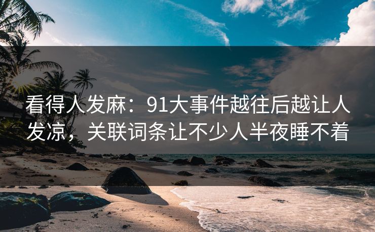看得人发麻:91大事件越往后越让人发凉,关联词条让不少人半夜睡不着 看得人发麻:91大事件越往后越让人发凉,关联词条让不少人半夜睡不着