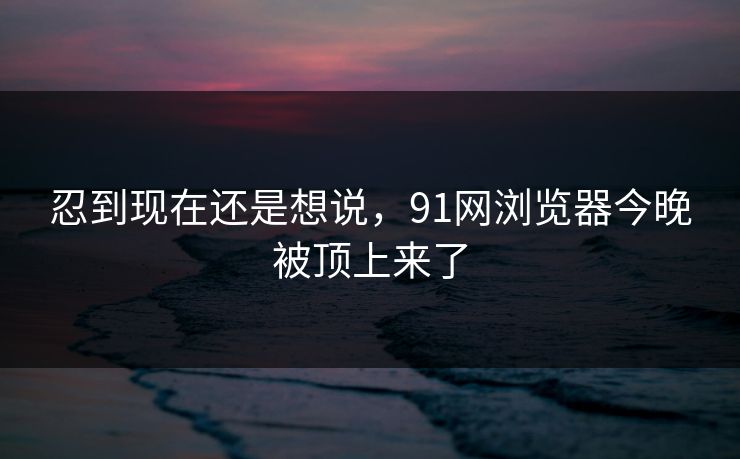 忍到现在还是想说，91网浏览器今晚被顶上来了