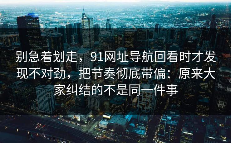 别急着划走，91网址导航回看时才发现不对劲，把节奏彻底带偏：原来大家纠结的不是同一件事