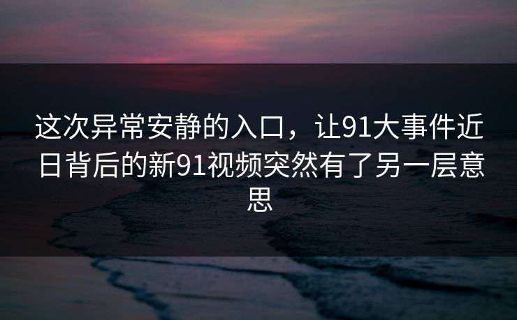 这次异常安静的入口，让91大事件近日背后的新91视频突然有了另一层意思