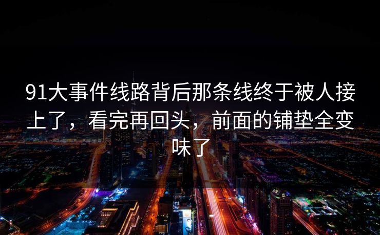 91大事件线路背后那条线终于被人接上了,看完再回头,前面的铺垫全变味了 91大事件线路背后那条线终于被人接上了,看完再回头,前面的铺垫全变味了