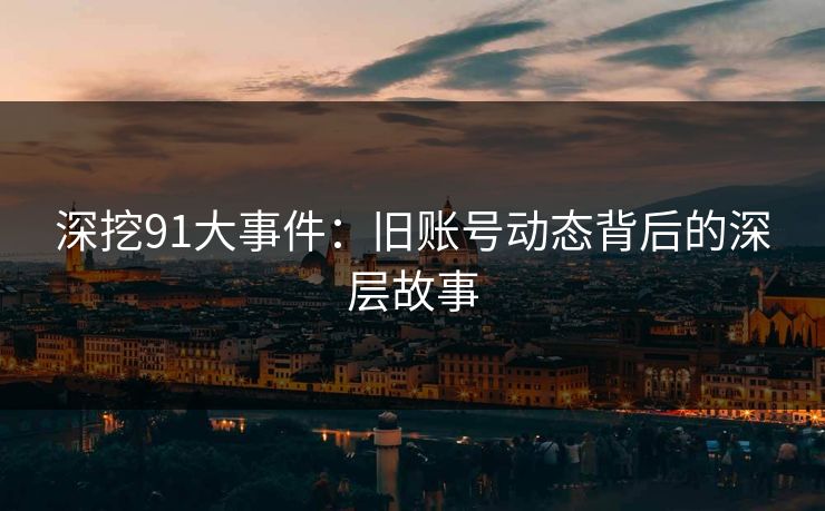 深挖91大事件:旧账号动态背后的深层故事 深挖91大事件:旧账号动态背后的深层故事
