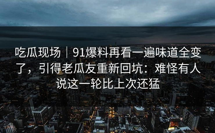 吃瓜现场｜91爆料再看一遍味道全变了，引得老瓜友重新回坑：难怪有人说这一轮比上次还猛