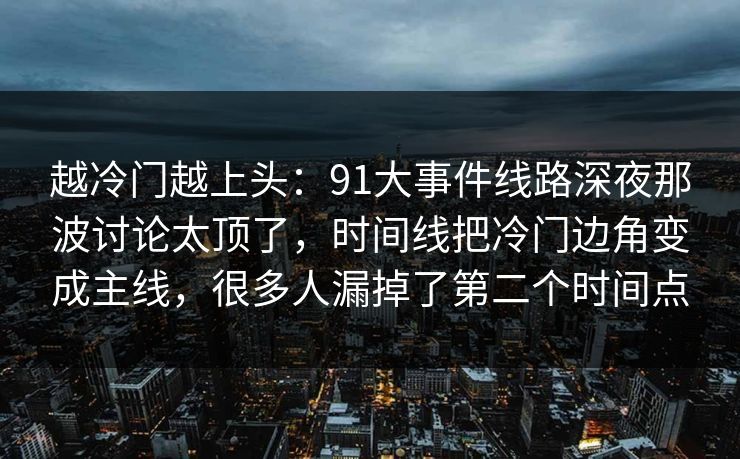 越冷门越上头:91大事件线路深夜那波讨论太顶了,时间线把冷门边角变成主线,很多人漏掉了第二个时间点 越冷门越上头:91大事件线路深夜那波讨论太顶了,时间线把冷门边角变成主线,很多人漏掉了第二个时间点