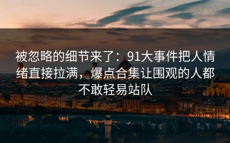 被忽略的细节来了:91大事件把人情绪直接拉满,爆点合集让围观的人都不敢轻易站队 被忽略的细节来了:91大事件把人情绪直接拉满,爆点合集让围观的人都不敢轻易站队