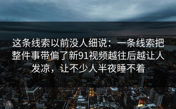 这条线索以前没人细说：一条线索把整件事带偏了新91视频越往后越让人发凉，让不少人半夜睡不着