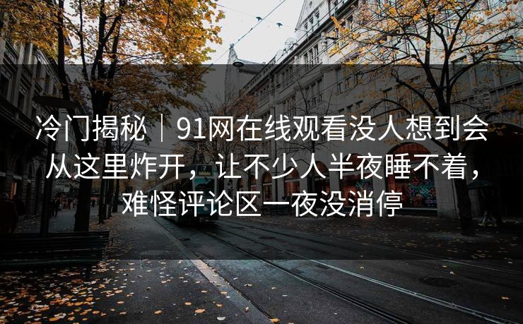 冷门揭秘|91网在线观看没人想到会从这里炸开,让不少人半夜睡不着,难怪评论区一夜没消停 冷门揭秘|91网在线观看没人想到会从这里炸开,让不少人半夜睡不着,难怪评论区一夜没消停