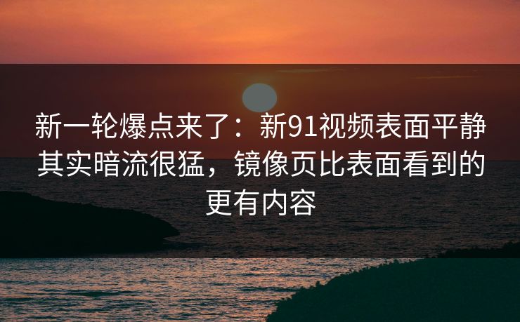 新一轮爆点来了：新91视频表面平静其实暗流很猛，镜像页比表面看到的更有内容