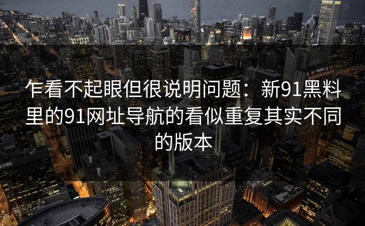 乍看不起眼但很说明问题：新91黑料里的91网址导航的看似重复其实不同的版本