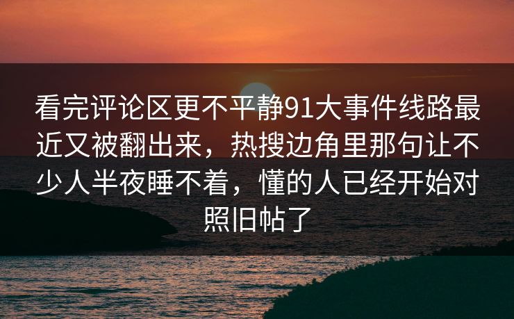 看完评论区更不平静91大事件线路最近又被翻出来,热搜边角里那句让不少人半夜睡不着,懂的人已经开始对照旧帖了 看完评论区更不平静91大事件线路最近又被翻出来,热搜边角里那句让不少人半夜睡不着,懂的人已经开始对照旧帖了