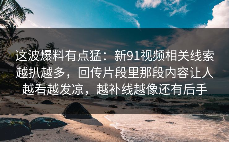 这波爆料有点猛：新91视频相关线索越扒越多，回传片段里那段内容让人越看越发凉，越补线越像还有后手