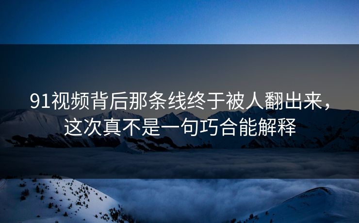 91视频背后那条线终于被人翻出来，这次真不是一句巧合能解释