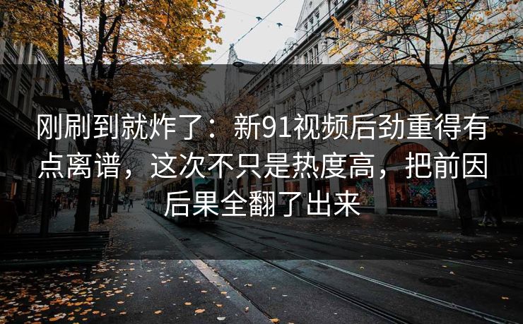 刚刷到就炸了：新91视频后劲重得有点离谱，这次不只是热度高，把前因后果全翻了出来