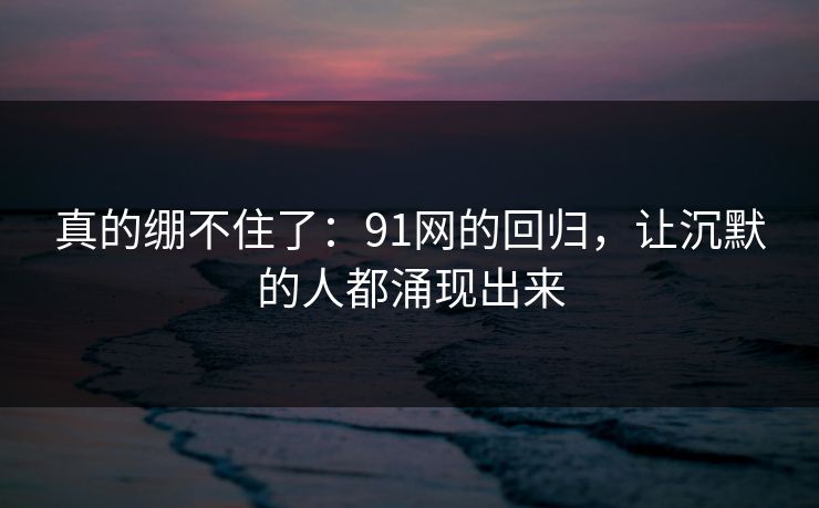 真的绷不住了：91网的回归，让沉默的人都涌现出来