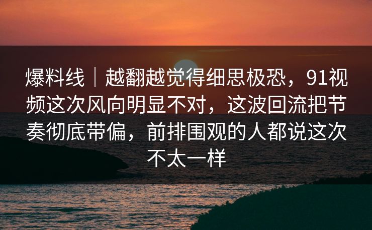 爆料线|越翻越觉得细思极恐,91视频这次风向明显不对,这波回流把节奏彻底带偏,前排围观的人都说这次不太一样 爆料线|越翻越觉得细思极恐,91视频这次风向明显不对,这波回流把节奏彻底带偏,前排围观的人都说这次不太一样
