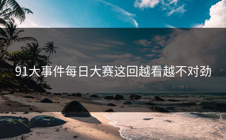 91大事件每日大赛这回越看越不对劲 91大事件每日大赛这回越看越不对劲