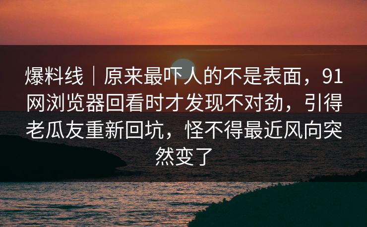 爆料线｜原来最吓人的不是表面，91网浏览器回看时才发现不对劲，引得老瓜友重新回坑，怪不得最近风向突然变了