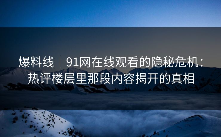 爆料线｜91网在线观看的隐秘危机：热评楼层里那段内容揭开的真相