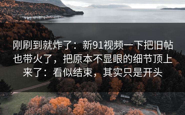 刚刷到就炸了：新91视频一下把旧帖也带火了，把原本不显眼的细节顶上来了：看似结束，其实只是开头