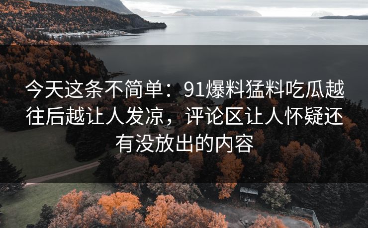 今天这条不简单:91爆料猛料吃瓜越往后越让人发凉,评论区让人怀疑还有没放出的内容 今天这条不简单:91爆料猛料吃瓜越往后越让人发凉,评论区让人怀疑还有没放出的内容
